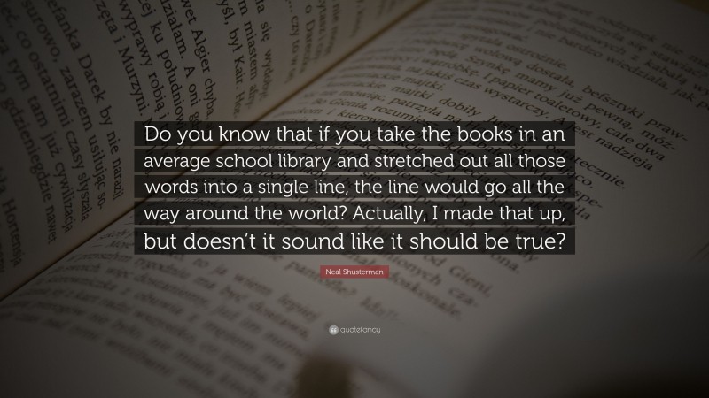 Neal Shusterman Quote: “Do you know that if you take the books in an average school library and stretched out all those words into a single line, the line would go all the way around the world? Actually, I made that up, but doesn’t it sound like it should be true?”