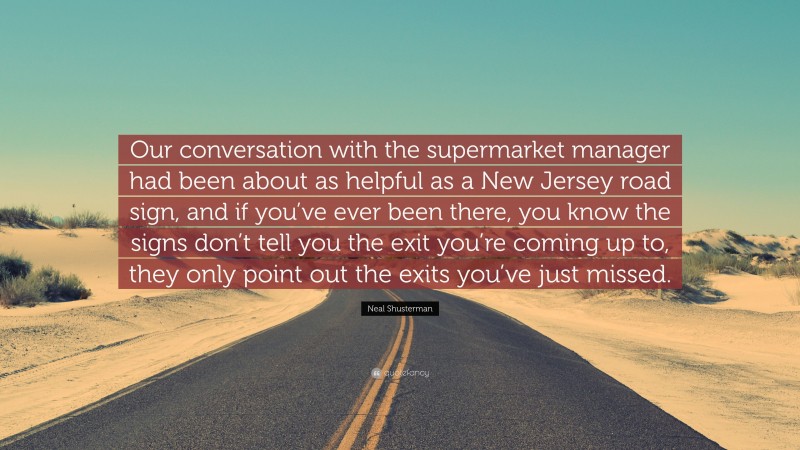 Neal Shusterman Quote: “Our conversation with the supermarket manager had been about as helpful as a New Jersey road sign, and if you’ve ever been there, you know the signs don’t tell you the exit you’re coming up to, they only point out the exits you’ve just missed.”