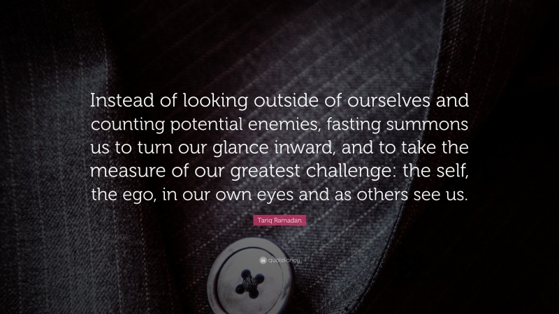 Tariq Ramadan Quote: “Instead of looking outside of ourselves and counting potential enemies, fasting summons us to turn our glance inward, and to take the measure of our greatest challenge: the self, the ego, in our own eyes and as others see us.”