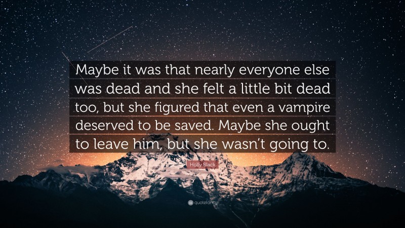 Holly Black Quote: “Maybe it was that nearly everyone else was dead and she felt a little bit dead too, but she figured that even a vampire deserved to be saved. Maybe she ought to leave him, but she wasn’t going to.”