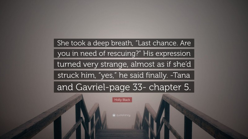Holly Black Quote: “She took a deep breath, “Last chance. Are you in need of rescuing?” His expression turned very strange, almost as if she’d struck him, “yes,” he said finally. -Tana and Gavriel-page 33- chapter 5.”