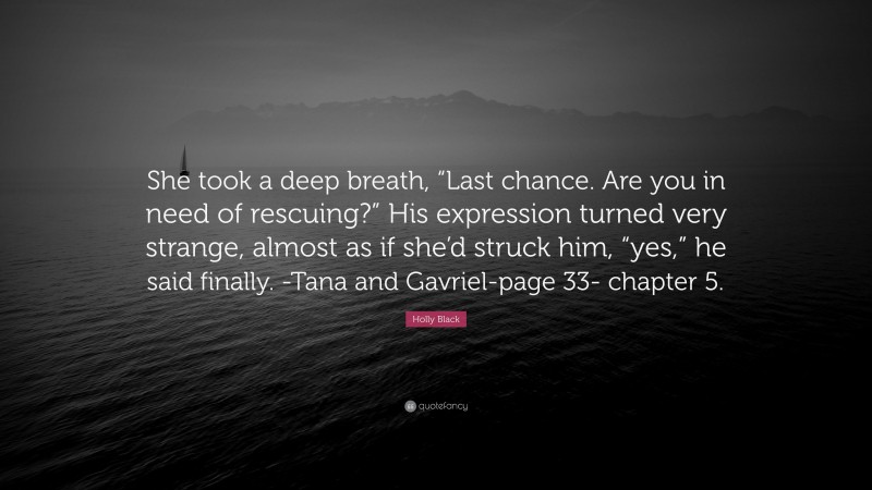 Holly Black Quote: “She took a deep breath, “Last chance. Are you in need of rescuing?” His expression turned very strange, almost as if she’d struck him, “yes,” he said finally. -Tana and Gavriel-page 33- chapter 5.”