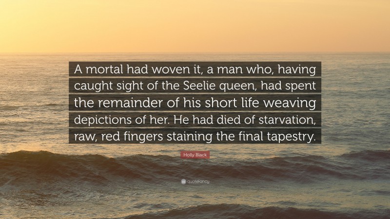 Holly Black Quote: “A mortal had woven it, a man who, having caught sight of the Seelie queen, had spent the remainder of his short life weaving depictions of her. He had died of starvation, raw, red fingers staining the final tapestry.”