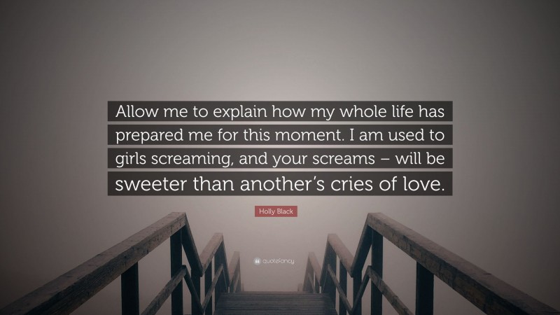 Holly Black Quote: “Allow me to explain how my whole life has prepared me for this moment. I am used to girls screaming, and your screams – will be sweeter than another’s cries of love.”