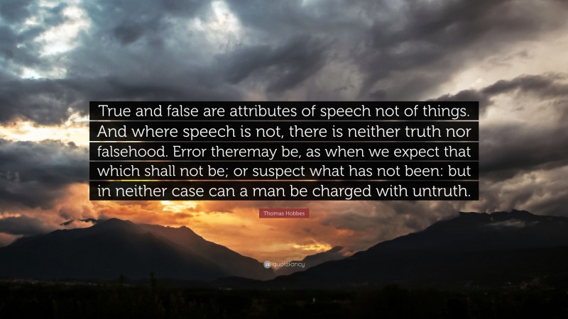 Thomas Hobbes Quote: “True and false are attributes of speech not of things. And where speech is not, there is neither truth nor falsehood. Error theremay be, as when we expect that which shall not be; or suspect what has not been: but in neither case can a man be charged with untruth.”