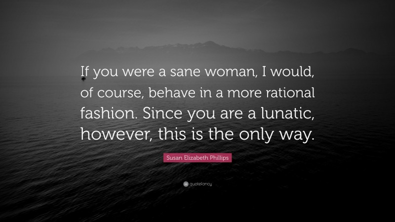 Susan Elizabeth Phillips Quote: “If you were a sane woman, I would, of course, behave in a more rational fashion. Since you are a lunatic, however, this is the only way.”