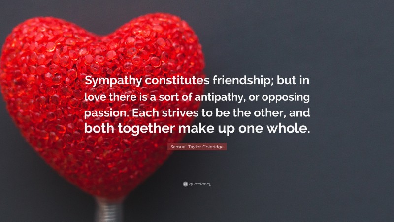 Samuel Taylor Coleridge Quote: “Sympathy constitutes friendship; but in love there is a sort of antipathy, or opposing passion. Each strives to be the other, and both together make up one whole.”