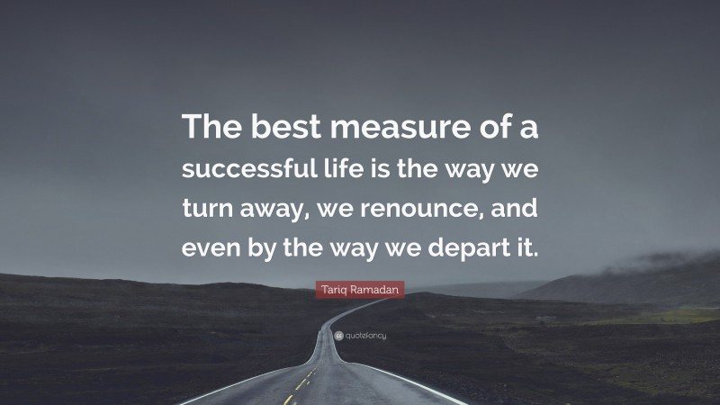 Tariq Ramadan Quote: “The best measure of a successful life is the way we turn away, we renounce, and even by the way we depart it.”