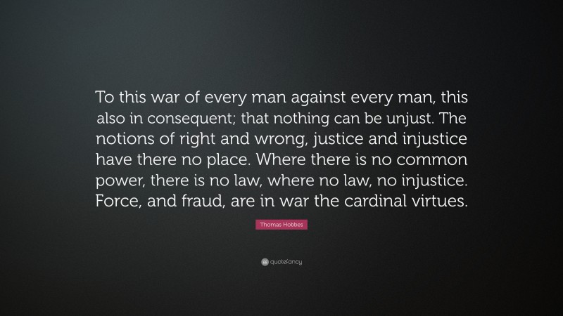 Thomas Hobbes Quote: “To this war of every man against every man, this also in consequent; that nothing can be unjust. The notions of right and wrong, justice and injustice have there no place. Where there is no common power, there is no law, where no law, no injustice. Force, and fraud, are in war the cardinal virtues.”