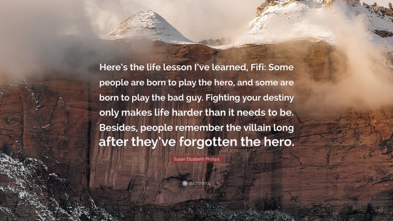 Susan Elizabeth Phillips Quote: “Here’s the life lesson I’ve learned, Fifi: Some people are born to play the hero, and some are born to play the bad guy. Fighting your destiny only makes life harder than it needs to be. Besides, people remember the villain long after they’ve forgotten the hero.”