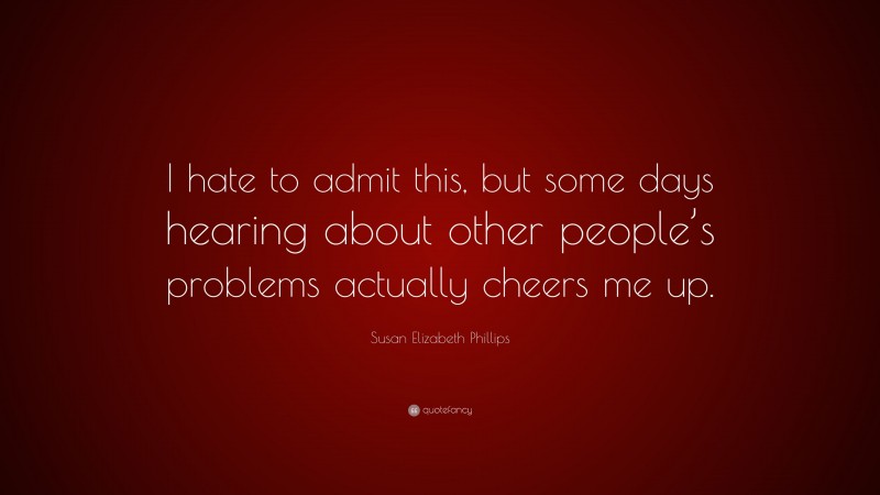 Susan Elizabeth Phillips Quote: “I hate to admit this, but some days hearing about other people’s problems actually cheers me up.”