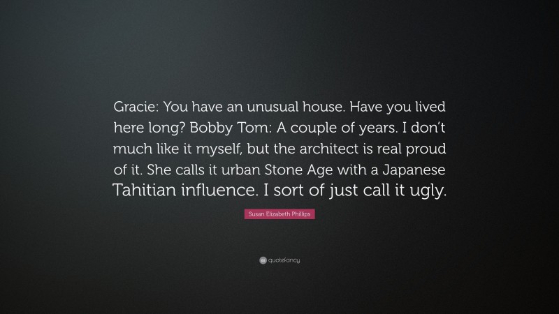 Susan Elizabeth Phillips Quote: “Gracie: You have an unusual house. Have you lived here long? Bobby Tom: A couple of years. I don’t much like it myself, but the architect is real proud of it. She calls it urban Stone Age with a Japanese Tahitian influence. I sort of just call it ugly.”