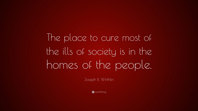 Joseph B. Wirthlin Quote: “The place to cure most of the ills of society is in the homes of the people.”