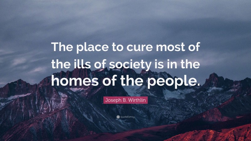 Joseph B. Wirthlin Quote: “The place to cure most of the ills of society is in the homes of the people.”