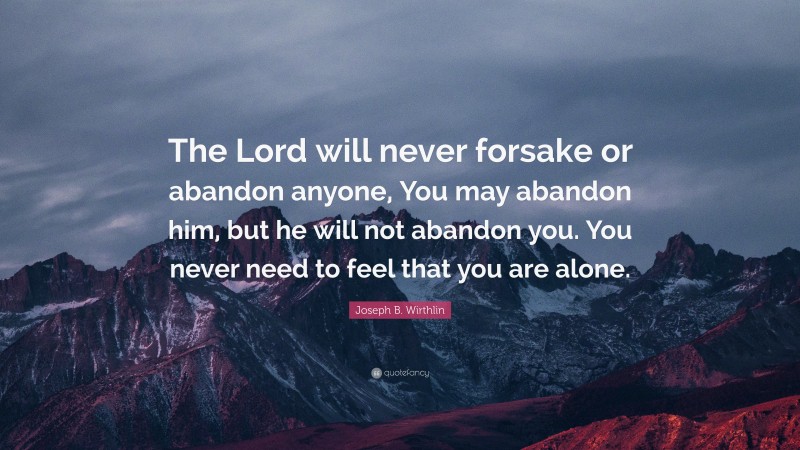 Joseph B. Wirthlin Quote: “The Lord will never forsake or abandon anyone, You may abandon him, but he will not abandon you. You never need to feel that you are alone.”
