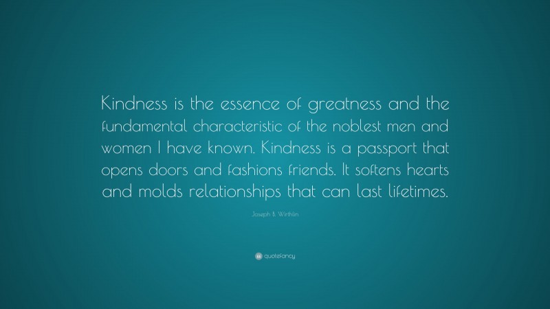Joseph B. Wirthlin Quote: “Kindness is the essence of greatness and the fundamental characteristic of the noblest men and women I have known. Kindness is a passport that opens doors and fashions friends. It softens hearts and molds relationships that can last lifetimes.”