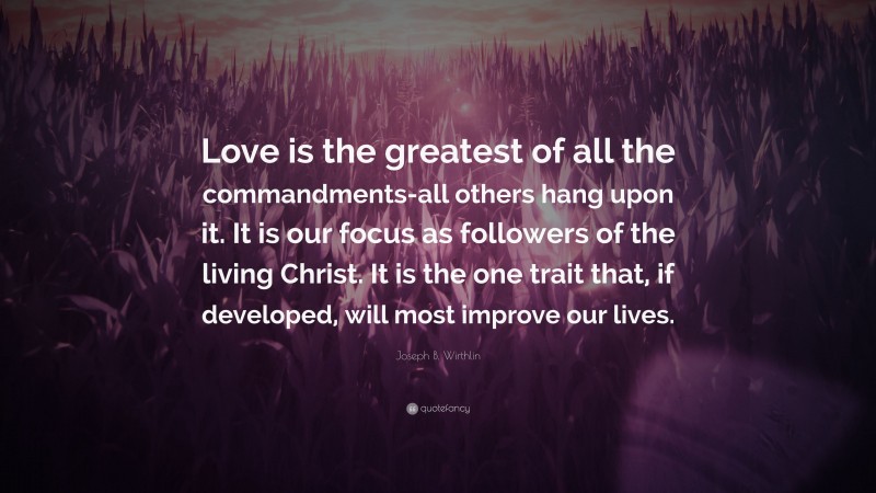 Joseph B. Wirthlin Quote: “Love is the greatest of all the commandments-all others hang upon it. It is our focus as followers of the living Christ. It is the one trait that, if developed, will most improve our lives.”
