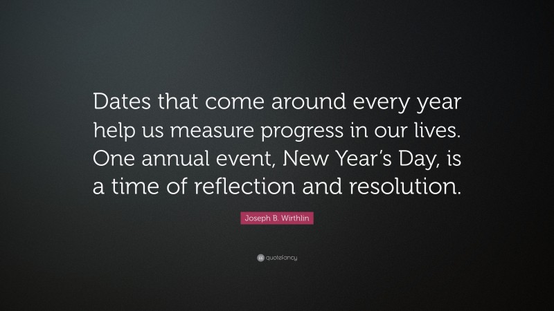 Joseph B. Wirthlin Quote: “Dates that come around every year help us measure progress in our lives. One annual event, New Year’s Day, is a time of reflection and resolution.”