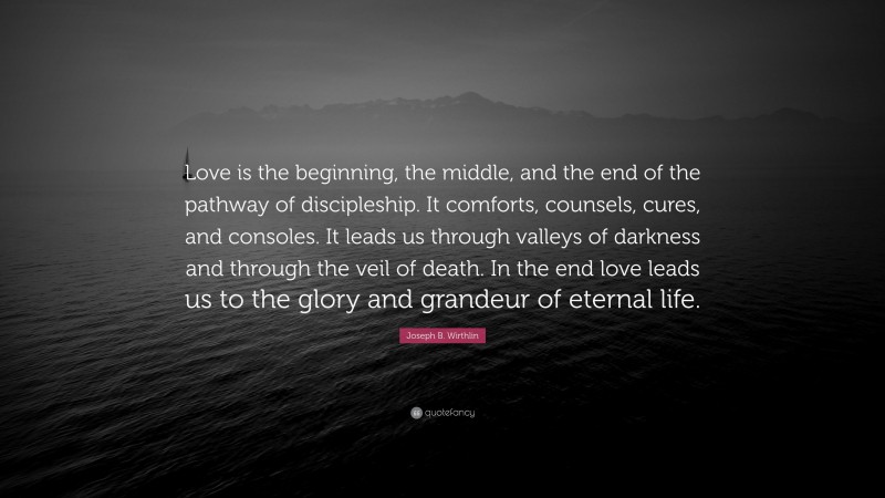 Joseph B. Wirthlin Quote: “Love is the beginning, the middle, and the end of the pathway of discipleship. It comforts, counsels, cures, and consoles. It leads us through valleys of darkness and through the veil of death. In the end love leads us to the glory and grandeur of eternal life.”