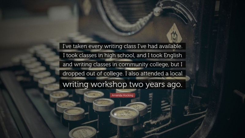 Amanda Hocking Quote: “I’ve taken every writing class I’ve had available. I took classes in high school, and I took English and writing classes in community college, but I dropped out of college. I also attended a local writing workshop two years ago.”