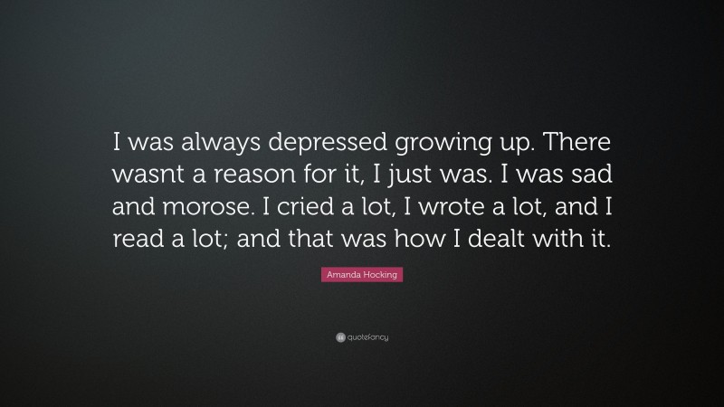 Amanda Hocking Quote: “I was always depressed growing up. There wasnt a reason for it, I just was. I was sad and morose. I cried a lot, I wrote a lot, and I read a lot; and that was how I dealt with it.”