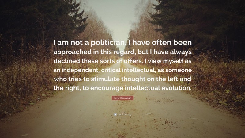 Tariq Ramadan Quote: “I am not a politician. I have often been approached in this regard, but I have always declined these sorts of offers. I view myself as an independent, critical intellectual, as someone who tries to stimulate thought on the left and the right, to encourage intellectual evolution.”