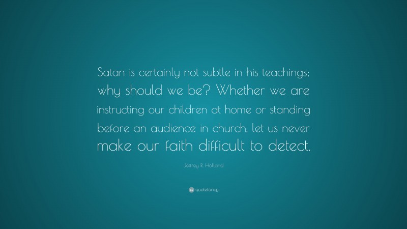 Jeffrey R. Holland Quote: “Satan is certainly not subtle in his teachings; why should we be? Whether we are instructing our children at home or standing before an audience in church, let us never make our faith difficult to detect.”