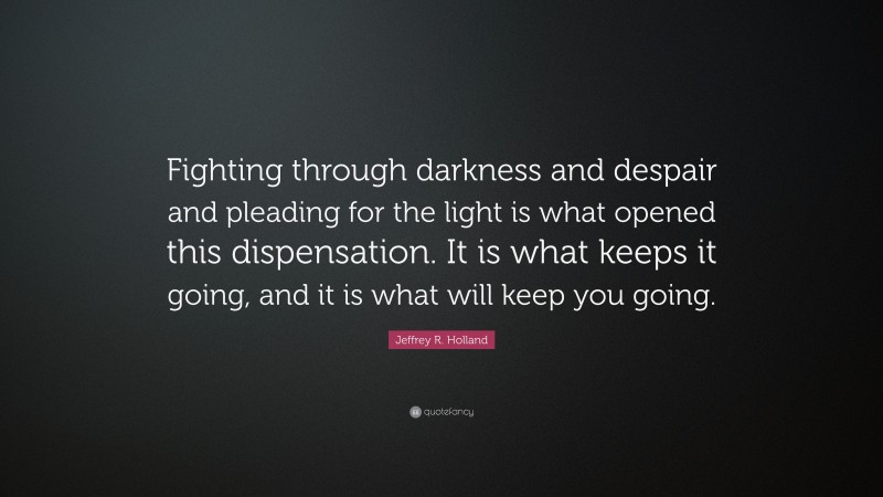 Jeffrey R. Holland Quote: “Fighting through darkness and despair and pleading for the light is what opened this dispensation. It is what keeps it going, and it is what will keep you going.”