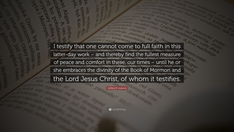 Jeffrey R. Holland Quote: “I testify that one cannot come to full faith in this latter-day work – and thereby find the fullest measure of peace and comfort in these, our times – until he or she embraces the divinity of the Book of Mormon and the Lord Jesus Christ, of whom it testifies.”