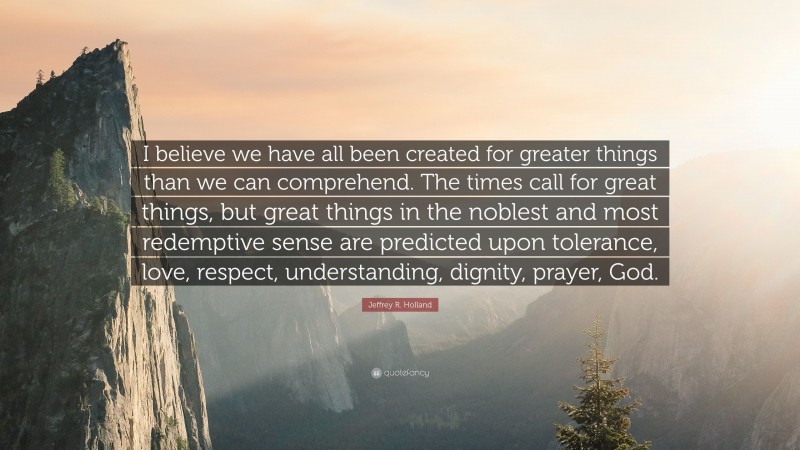 Jeffrey R. Holland Quote: “I believe we have all been created for greater things than we can comprehend. The times call for great things, but great things in the noblest and most redemptive sense are predicted upon tolerance, love, respect, understanding, dignity, prayer, God.”