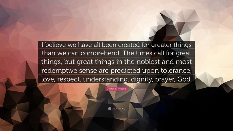 Jeffrey R. Holland Quote: “I believe we have all been created for greater things than we can comprehend. The times call for great things, but great things in the noblest and most redemptive sense are predicted upon tolerance, love, respect, understanding, dignity, prayer, God.”