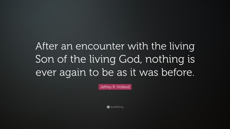 Jeffrey R. Holland Quote: “After an encounter with the living Son of the living God, nothing is ever again to be as it was before.”