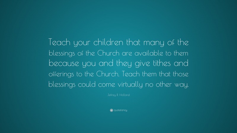 Jeffrey R. Holland Quote: “Teach your children that many of the blessings of the Church are available to them because you and they give tithes and offerings to the Church. Teach them that those blessings could come virtually no other way.”