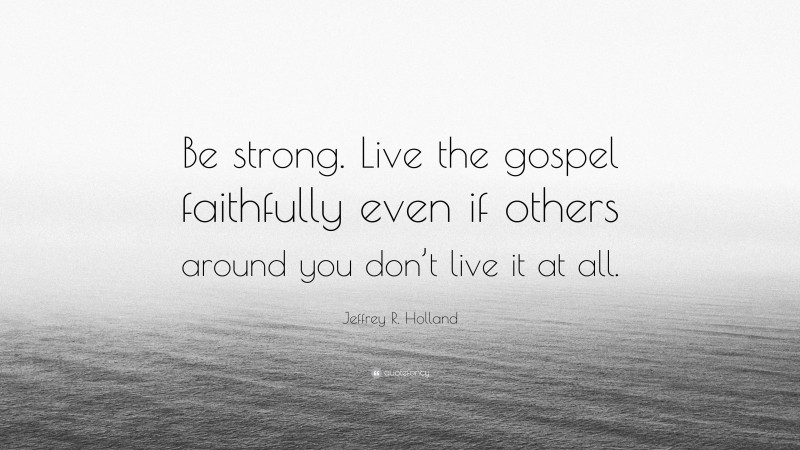 Jeffrey R. Holland Quote: “Be strong. Live the gospel faithfully even if others around you don’t live it at all.”