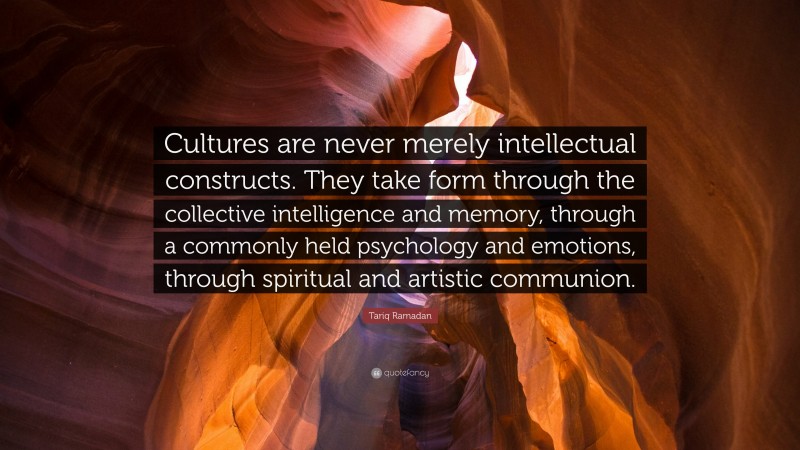 Tariq Ramadan Quote: “Cultures are never merely intellectual constructs. They take form through the collective intelligence and memory, through a commonly held psychology and emotions, through spiritual and artistic communion.”