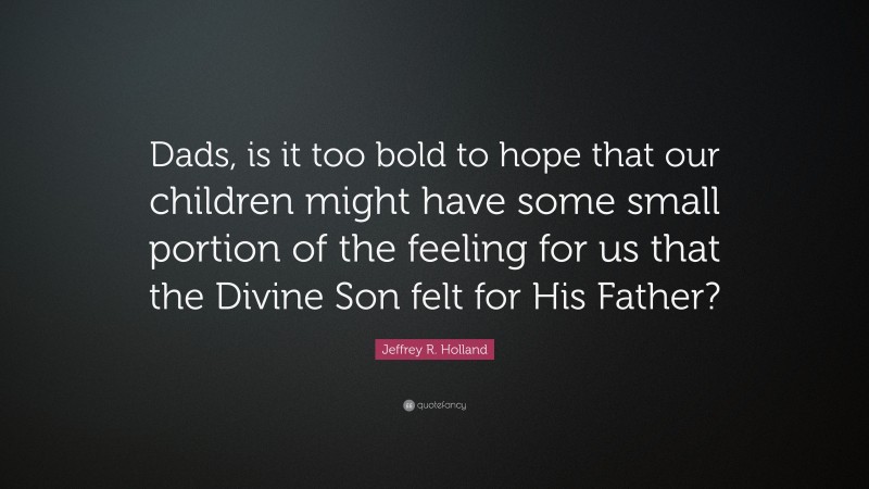 Jeffrey R. Holland Quote: “Dads, is it too bold to hope that our children might have some small portion of the feeling for us that the Divine Son felt for His Father?”