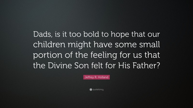 Jeffrey R. Holland Quote: “Dads, is it too bold to hope that our children might have some small portion of the feeling for us that the Divine Son felt for His Father?”