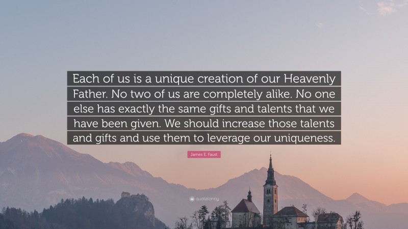 James E. Faust Quote: “Each of us is a unique creation of our Heavenly Father. No two of us are completely alike. No one else has exactly the same gifts and talents that we have been given. We should increase those talents and gifts and use them to leverage our uniqueness.”