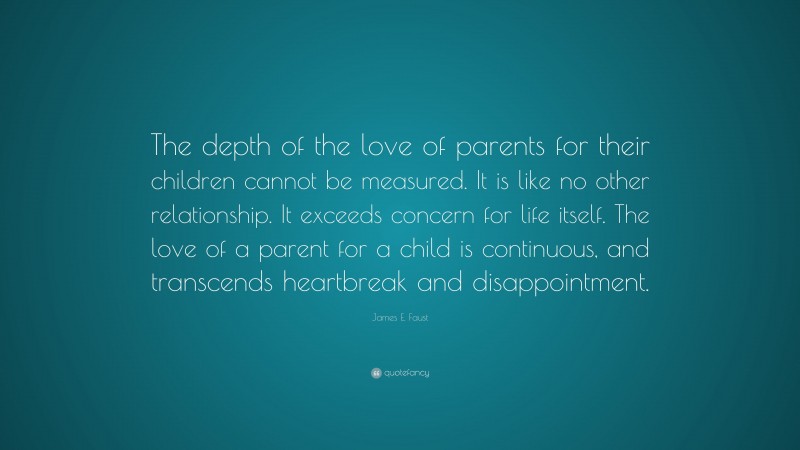 James E. Faust Quote: “The depth of the love of parents for their children cannot be measured. It is like no other relationship. It exceeds concern for life itself. The love of a parent for a child is continuous, and transcends heartbreak and disappointment.”