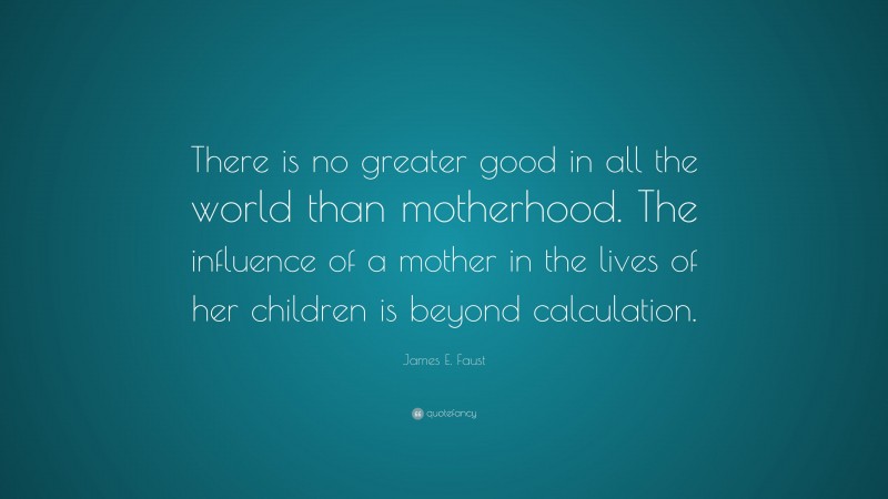 James E. Faust Quote: “There is no greater good in all the world than motherhood. The influence of a mother in the lives of her children is beyond calculation.”