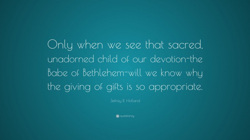 Jeffrey R. Holland Quote: “Only when we see that sacred, unadorned child of our devotion-the Babe of Bethlehem-will we know why the giving of gifts is so appropriate.”