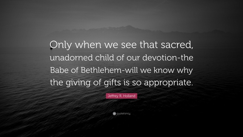 Jeffrey R. Holland Quote: “Only when we see that sacred, unadorned child of our devotion-the Babe of Bethlehem-will we know why the giving of gifts is so appropriate.”
