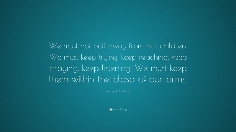 Jeffrey R. Holland Quote: “We must not pull away from our children. We must keep trying, keep reaching, keep praying, keep listening. We must keep them within the clasp of our arms.”