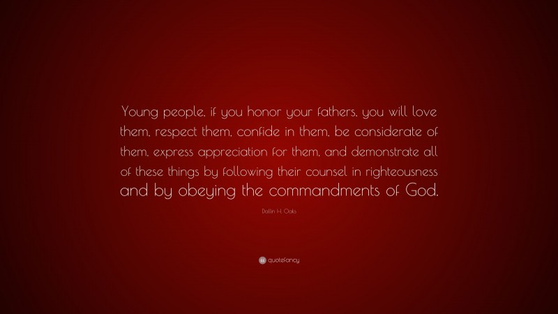 Dallin H. Oaks Quote: “Young people, if you honor your fathers, you will love them, respect them, confide in them, be considerate of them, express appreciation for them, and demonstrate all of these things by following their counsel in righteousness and by obeying the commandments of God.”