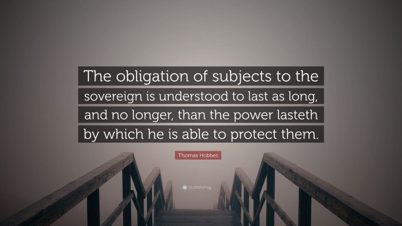 Thomas Hobbes Quote: “The obligation of subjects to the sovereign is understood to last as long, and no longer, than the power lasteth by which he is able to protect them.”