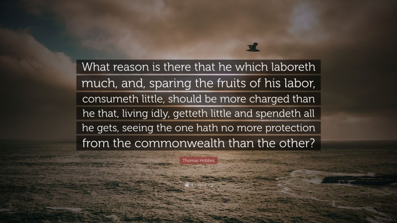 Thomas Hobbes Quote: “What reason is there that he which laboreth much, and, sparing the fruits of his labor, consumeth little, should be more charged than he that, living idly, getteth little and spendeth all he gets, seeing the one hath no more protection from the commonwealth than the other?”