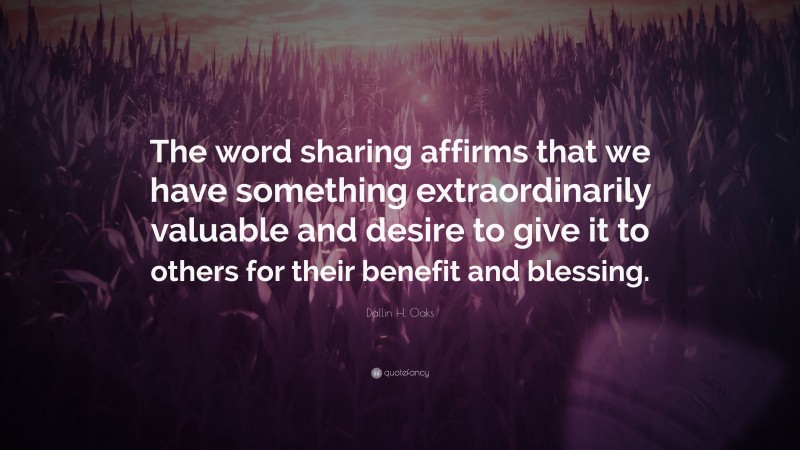 Dallin H. Oaks Quote: “The word sharing affirms that we have something extraordinarily valuable and desire to give it to others for their benefit and blessing.”