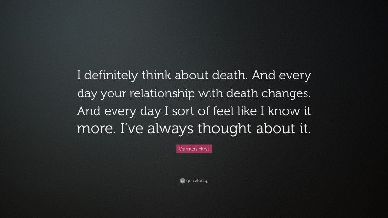 Damien Hirst Quote: “I definitely think about death. And every day your relationship with death changes. And every day I sort of feel like I know it more. I’ve always thought about it.”