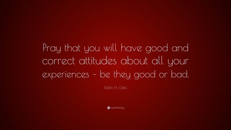 Dallin H. Oaks Quote: “Pray that you will have good and correct attitudes about all your experiences – be they good or bad.”