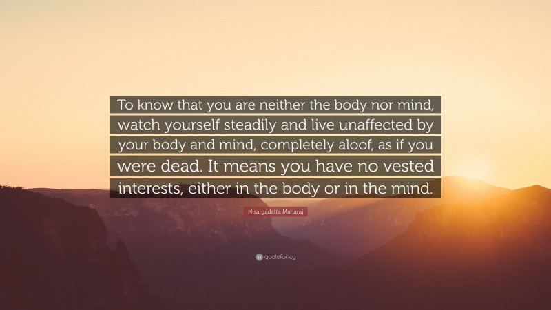 Nisargadatta Maharaj Quote: “To know that you are neither the body nor mind, watch yourself steadily and live unaffected by your body and mind, completely aloof, as if you were dead. It means you have no vested interests, either in the body or in the mind.”